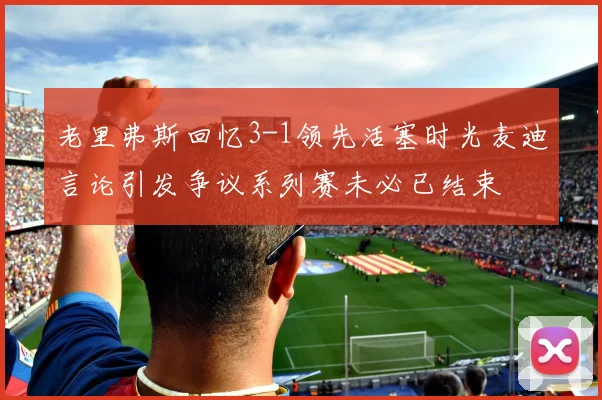老里弗斯回忆3-1领先活塞时光麦迪言论引发争议系列赛未必已结束