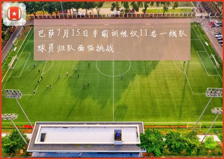 巴萨7月15日季前训练仅11名一线队球员归队面临挑战