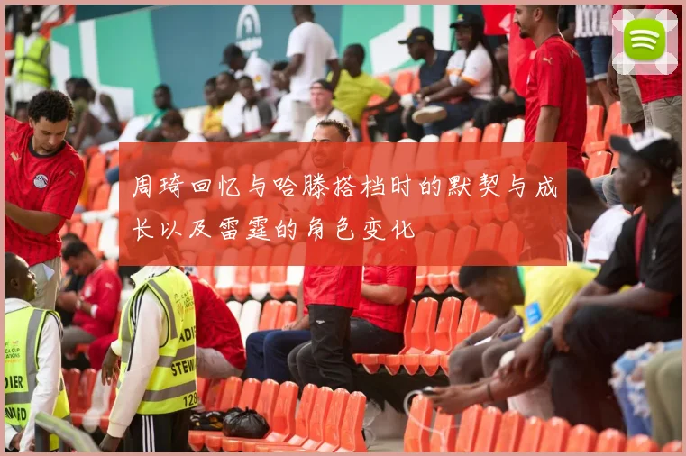 周琦回忆与哈滕搭档时的默契与成长以及雷霆的角色变化