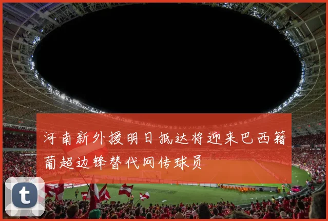 河南新外援明日抵达将迎来巴西籍葡超边锋替代网传球员