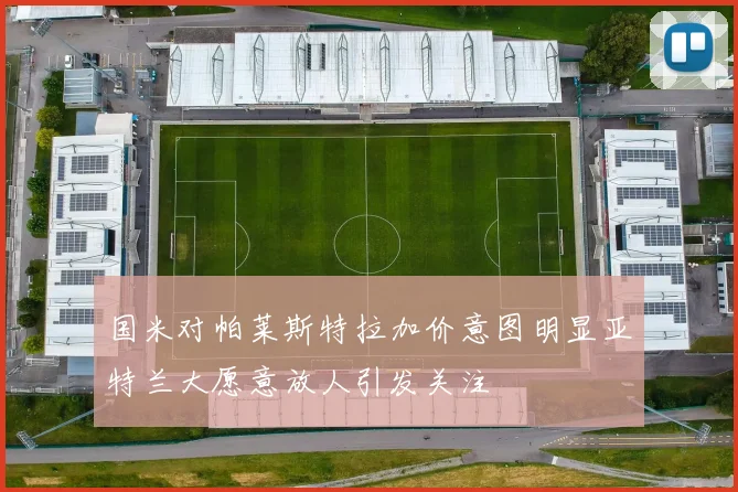 国米对帕莱斯特拉加价意图明显亚特兰大愿意放人引发关注