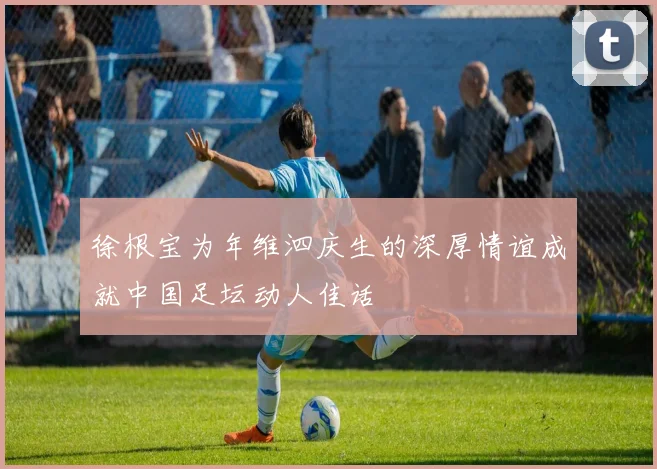 徐根宝为年维泗庆生的深厚情谊成就中国足坛动人佳话