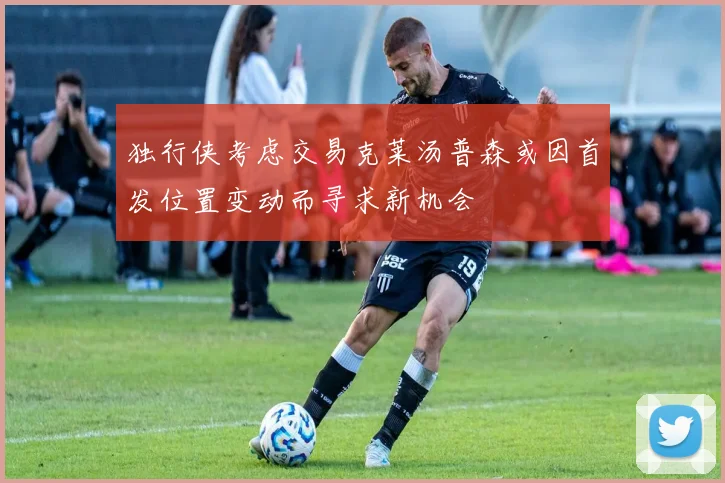 独行侠考虑交易克莱汤普森或因首发位置变动而寻求新机会