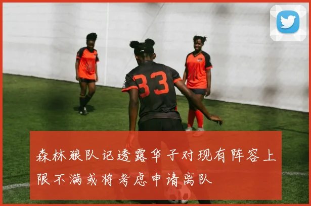 森林狼队记透露华子对现有阵容上限不满或将考虑申请离队