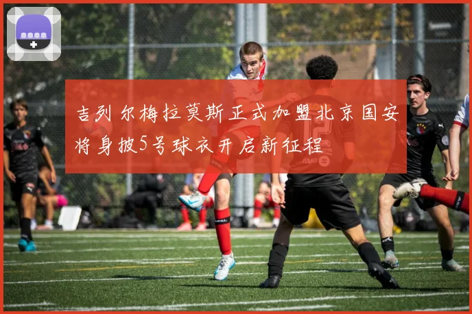 吉列尔梅拉莫斯正式加盟北京国安将身披5号球衣开启新征程