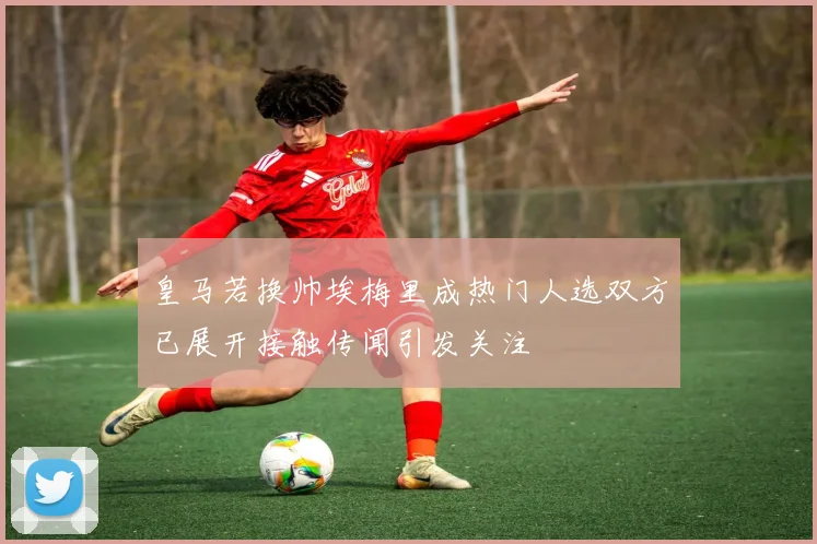 皇马若换帅埃梅里成热门人选双方已展开接触传闻引发关注