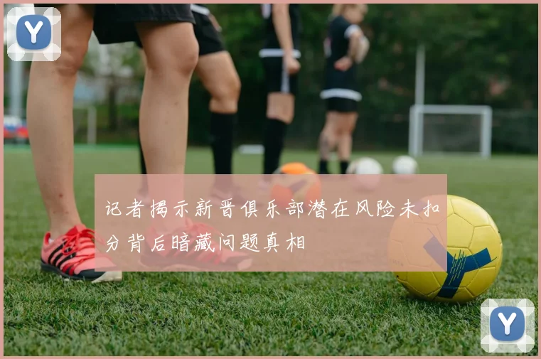 记者揭示新晋俱乐部潜在风险未扣分背后暗藏问题真相