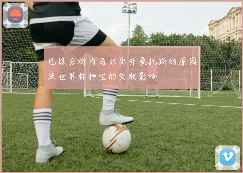 巴媒分析内马尔离开桑托斯的原因及世界杯押宝的失败影响