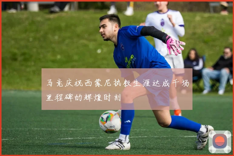 马竞庆祝西蒙尼执教生涯达成千场里程碑的辉煌时刻