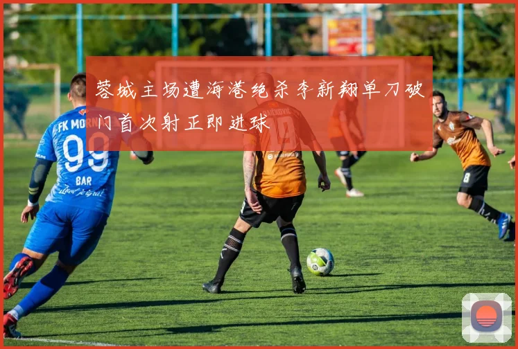 蓉城主场遭海港绝杀李新翔单刀破门首次射正即进球