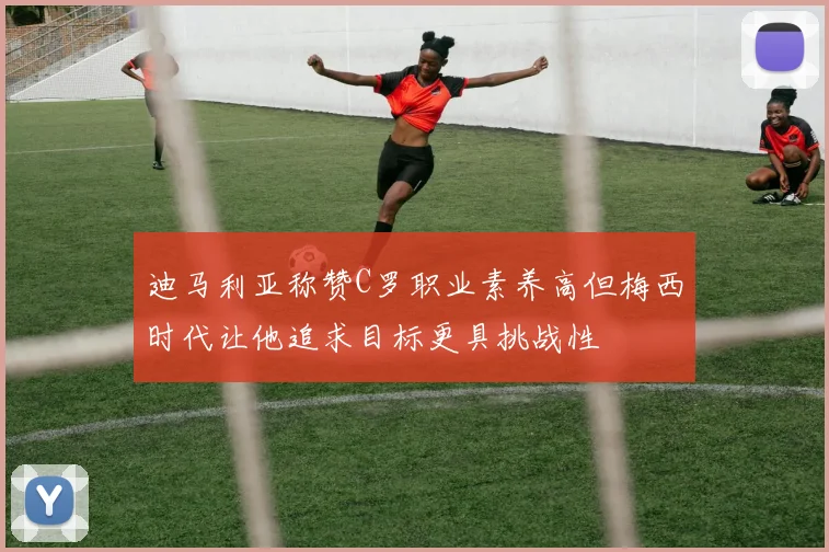 迪马利亚称赞C罗职业素养高但梅西时代让他追求目标更具挑战性