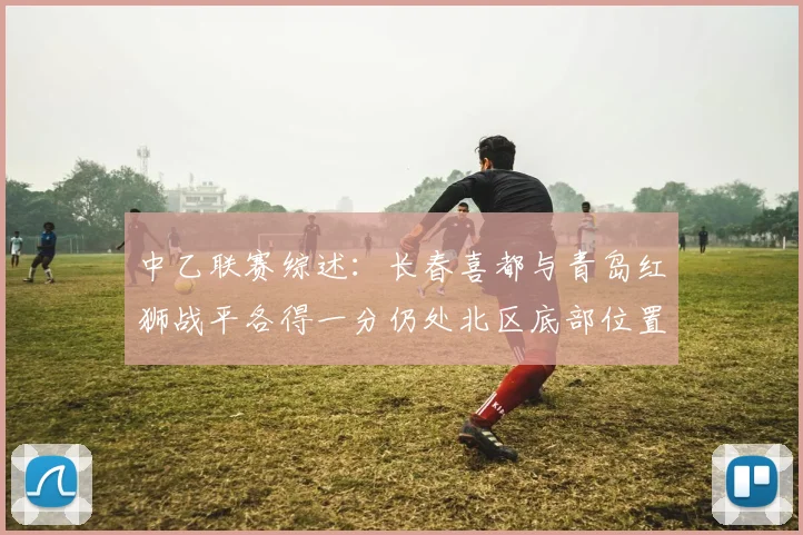 中乙联赛综述：长春喜都与青岛红狮战平各得一分仍处北区底部位置