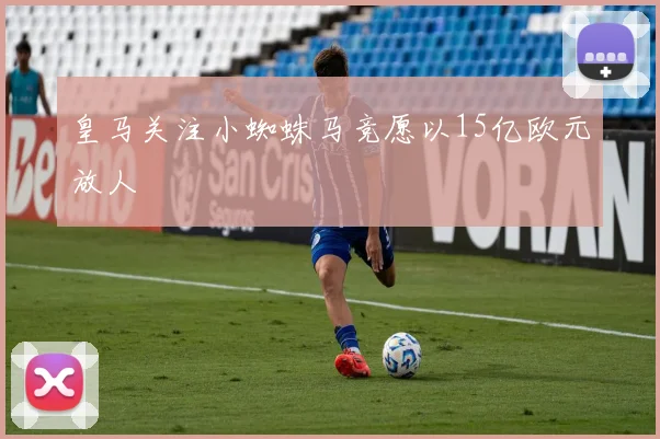 皇马关注小蜘蛛马竞愿以15亿欧元放人