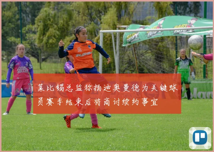 莱比锡总监称扬迪奥曼德为关键球员赛季结束后将商讨续约事宜