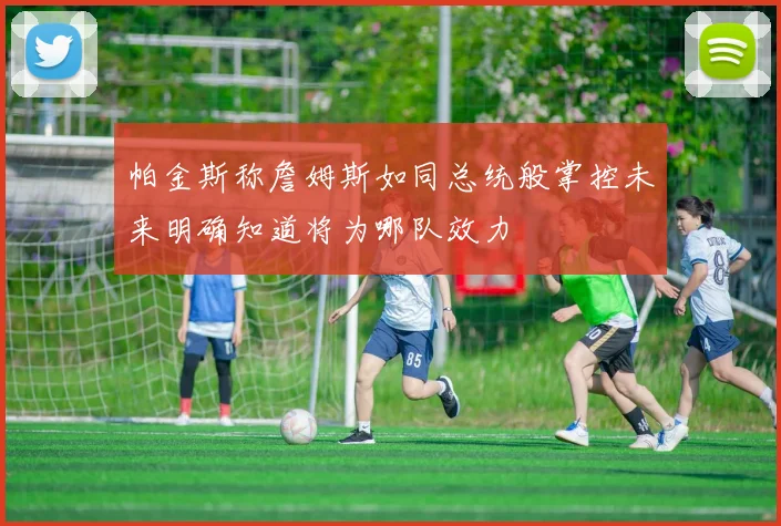 帕金斯称詹姆斯如同总统般掌控未来明确知道将为哪队效力