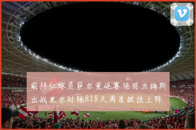 前拜仁球员萨尔重返赛场将为梅斯出战里尔时隔818天再度披挂上阵