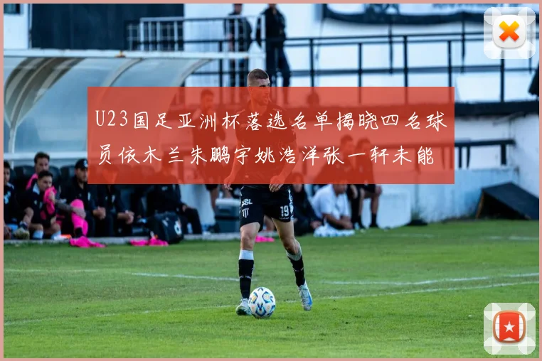U23国足亚洲杯落选名单揭晓四名球员依木兰朱鹏宇姚浩洋张一轩未能入选