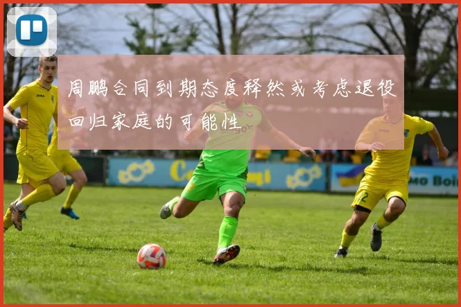 周鹏合同到期态度释然或考虑退役回归家庭的可能性