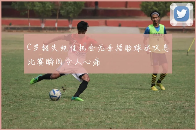 C罗错失绝佳机会无奈捂脸球迷叹息比赛瞬间令人心痛