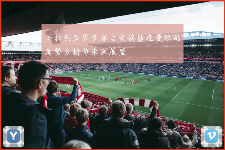 马拉西亚因多尔古受伤留在曼联的局势分析与未来展望