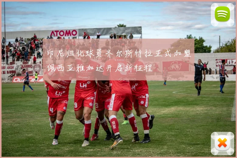印尼归化球员齐尔斯特拉正式加盟佩西亚雅加达开启新征程