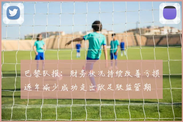 巴黎队报：财务状况持续改善亏损逐年减少成功走出欧足联监管期